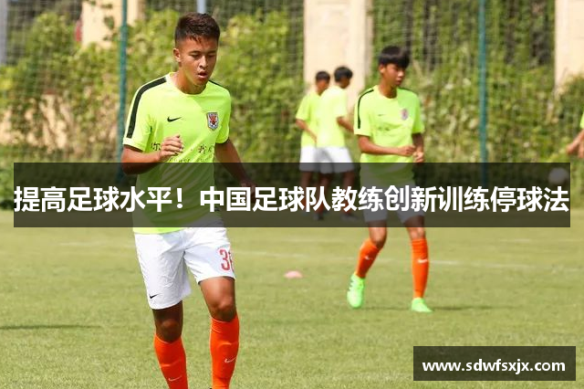 提高足球水平！中国足球队教练创新训练停球法