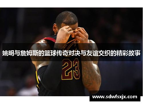 姚明与詹姆斯的篮球传奇对决与友谊交织的精彩故事