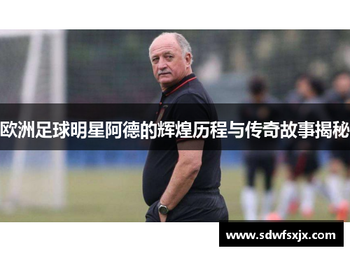欧洲足球明星阿德的辉煌历程与传奇故事揭秘