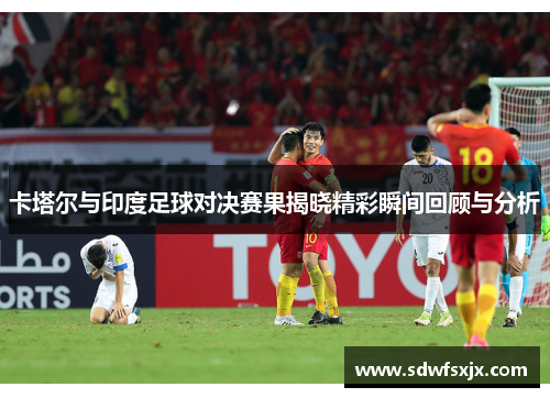 卡塔尔与印度足球对决赛果揭晓精彩瞬间回顾与分析